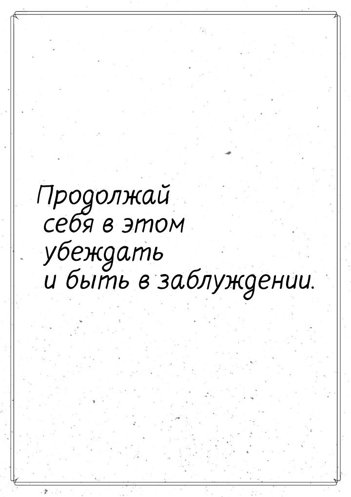 Продолжай себя в этом убеждать и быть в заблуждении.