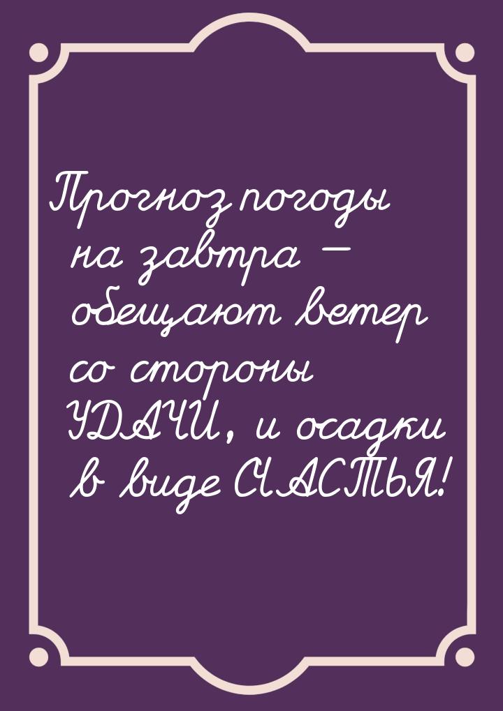Прогноз погоды на завтра  обещают ветер со стороны УДАЧИ, и осадки в виде СЧАСТЬЯ!