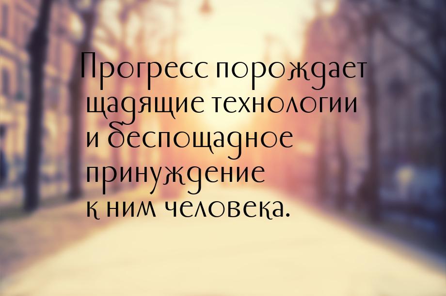 Прогресс порождает щадящие технологии и беспощадное принуждение к ним человека.