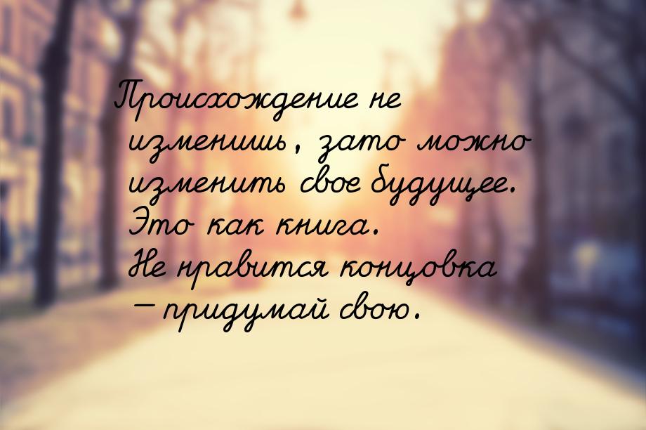 Происхождение не изменишь, зато можно изменить свое будущее. Это как книга. Не нравится ко