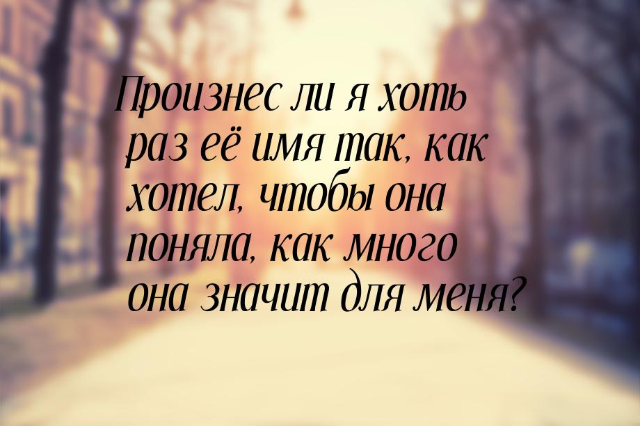 Произнес ли я хоть раз её имя так, как хотел, чтобы она поняла, как много она значит для м