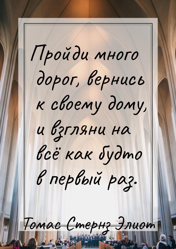 Пройди много дорог, вернись к своему дому, и взгляни на всё как будто в первый раз.