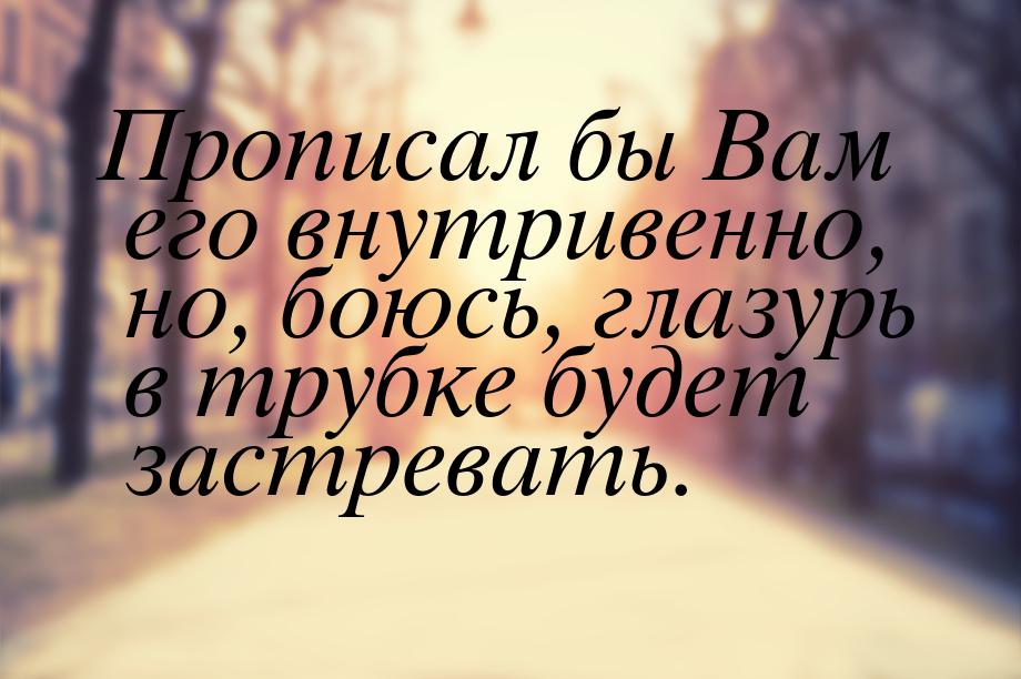 Прописал бы Вам его внутривенно, но, боюсь, глазурь в трубке будет застревать.