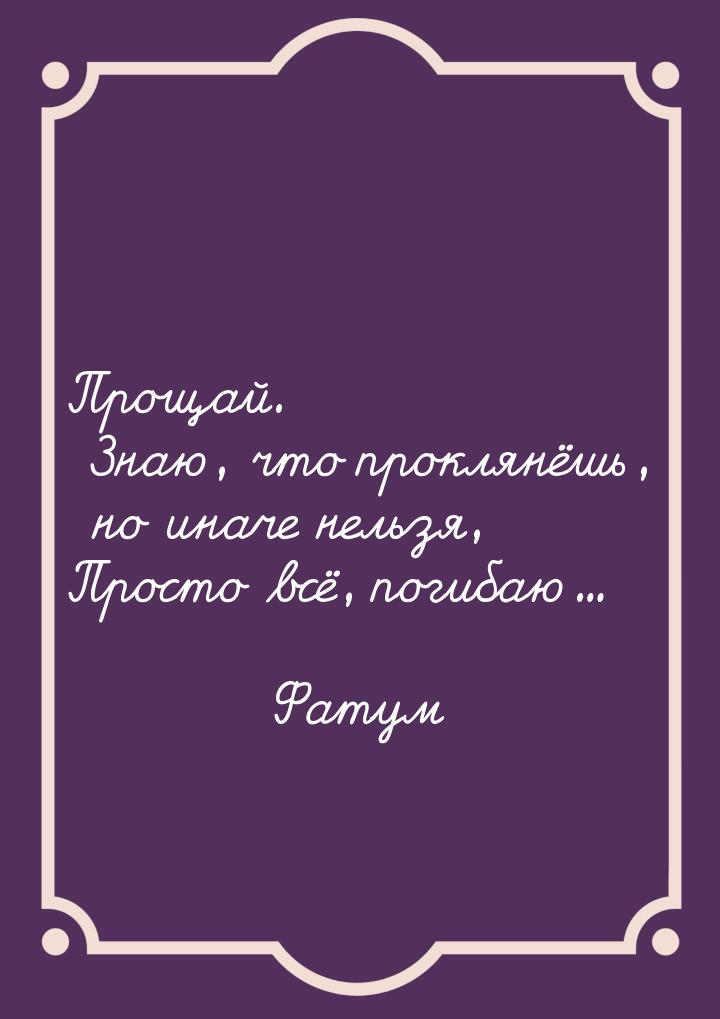 Прощай. Знаю, что проклянёшь, но иначе нельзя, Просто всё, погибаю...