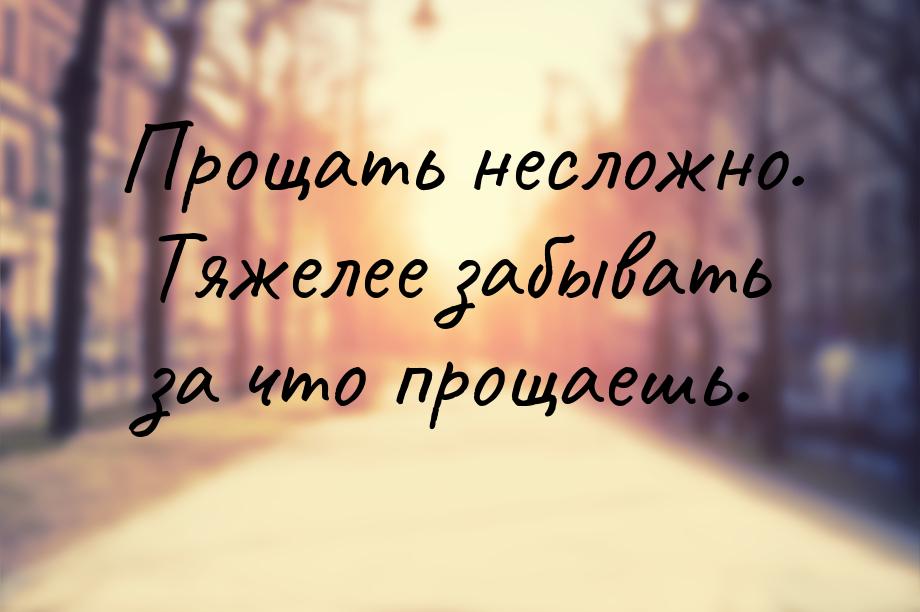 Прощать несложно. Тяжелее забывать за что прощаешь.