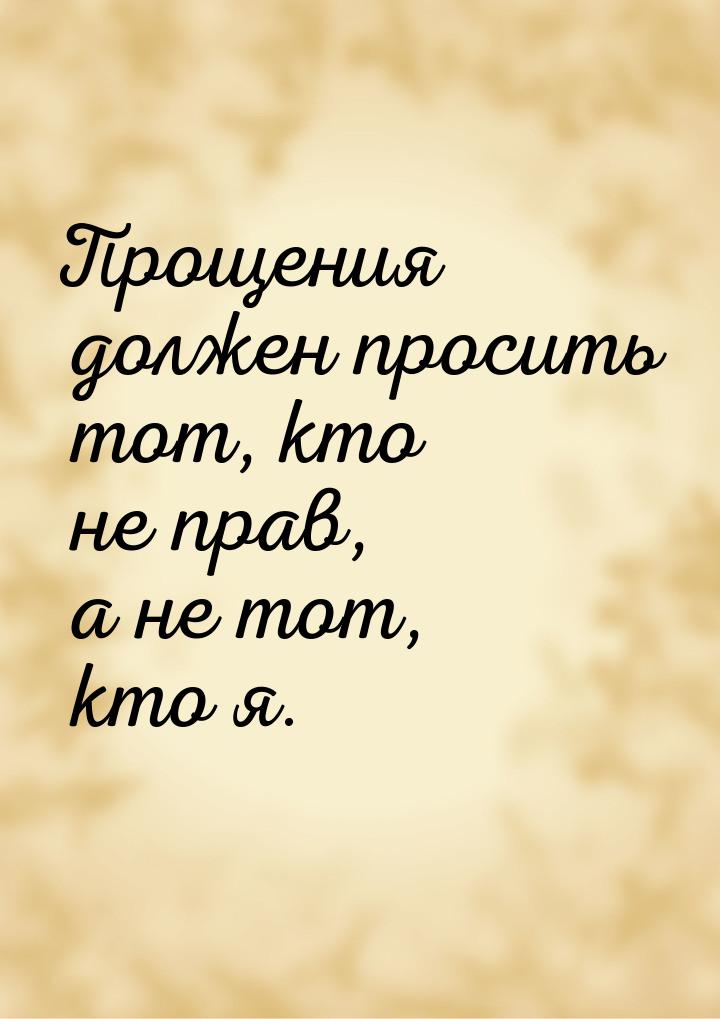 Прощения должен просить тот, кто не прав, а не тот, кто я.