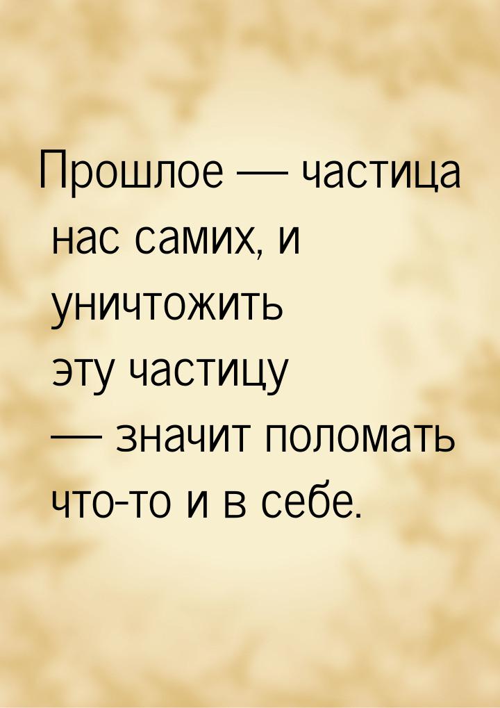 Прошлое  частица нас самих, и уничтожить эту частицу  значит поломать что-то