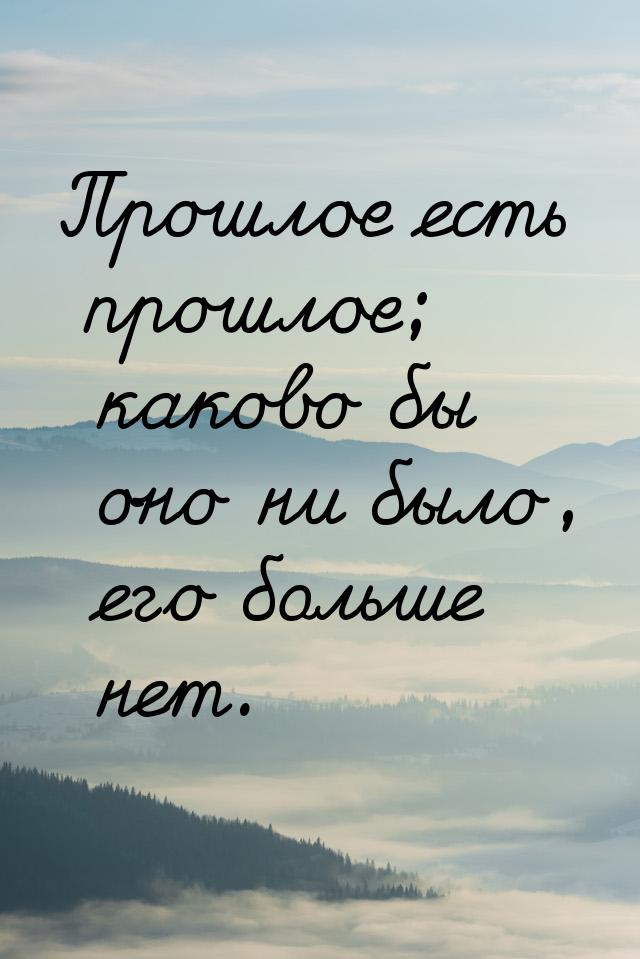 Прошлое есть прошлое; каково бы оно ни было, его больше нет.