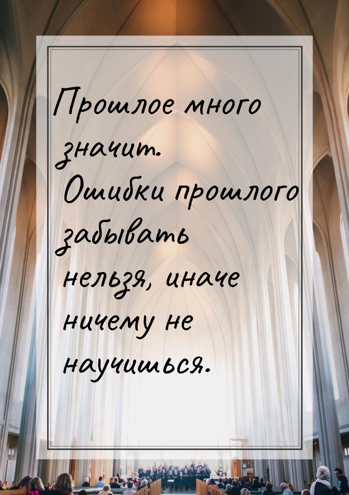 Прошлое много значит. Ошибки прошлого забывать нельзя, иначе ничему не научишься.