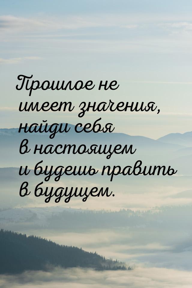 Прошлое не имеет значения, найди себя в настоящем и будешь править в будущем.