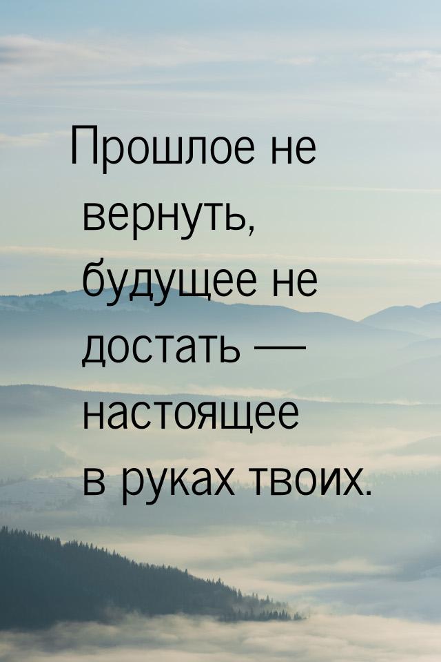 Прошлое не вернуть, будущее не достать — настоящее в руках твоих.