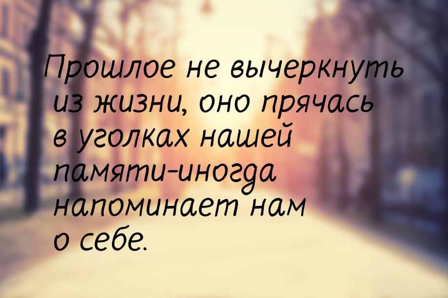 Прошлое не вычеркнуть из жизни, оно прячась в уголках нашей памяти-иногда напоминает нам о