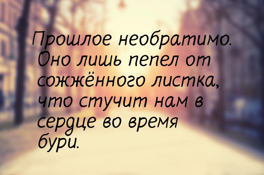 Прошлое необратимо. Оно лишь пепел от сожжённого листка, что стучит нам в сердце во время 