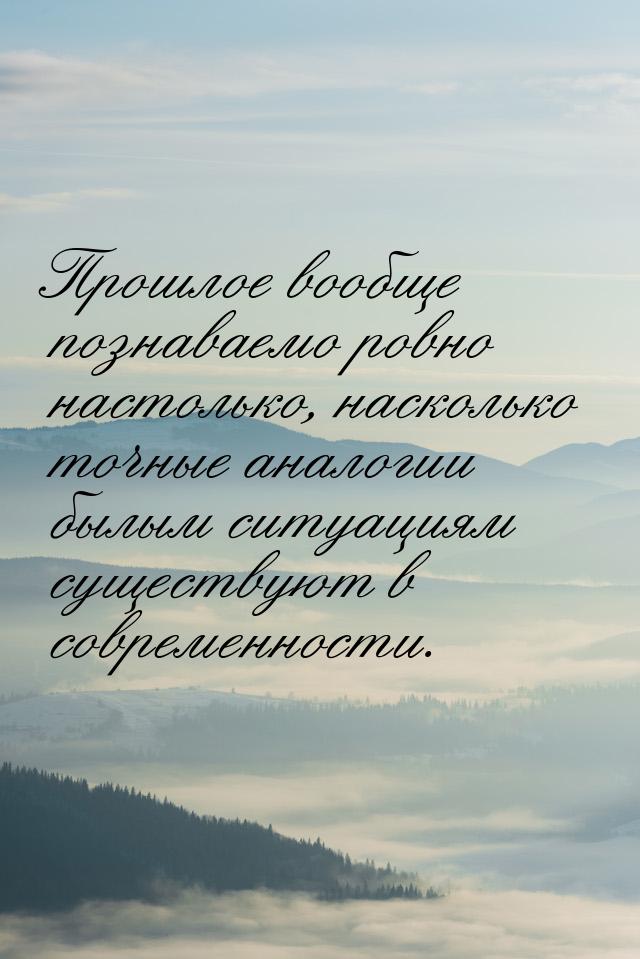 Прошлое вообще познаваемо ровно настолько, насколько точные аналогии былым ситуациям сущес