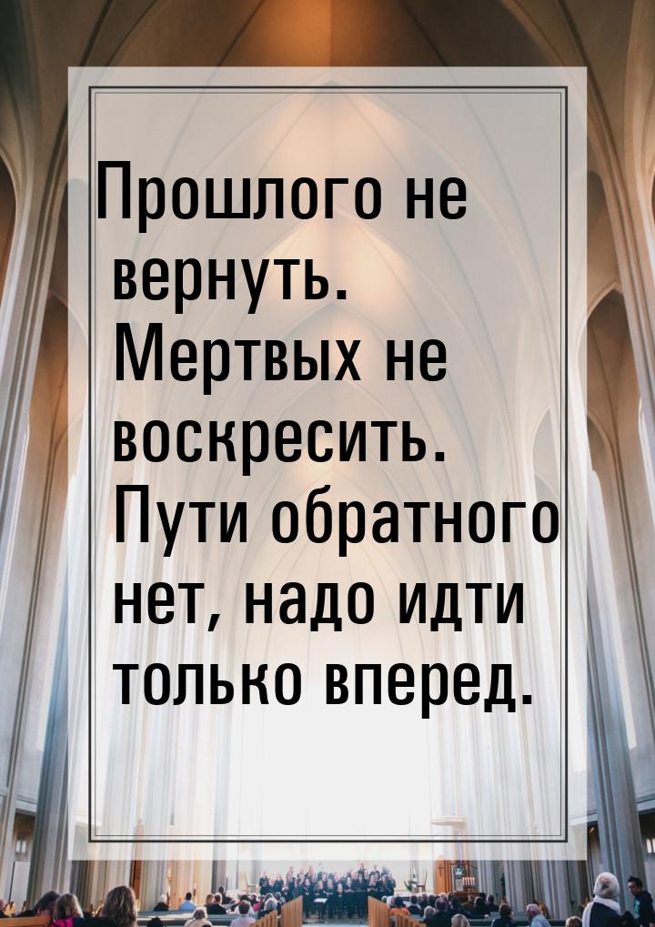 Прошлого не вернуть. Мертвых не воскресить. Пути обратного нет, надо идти только вперед.