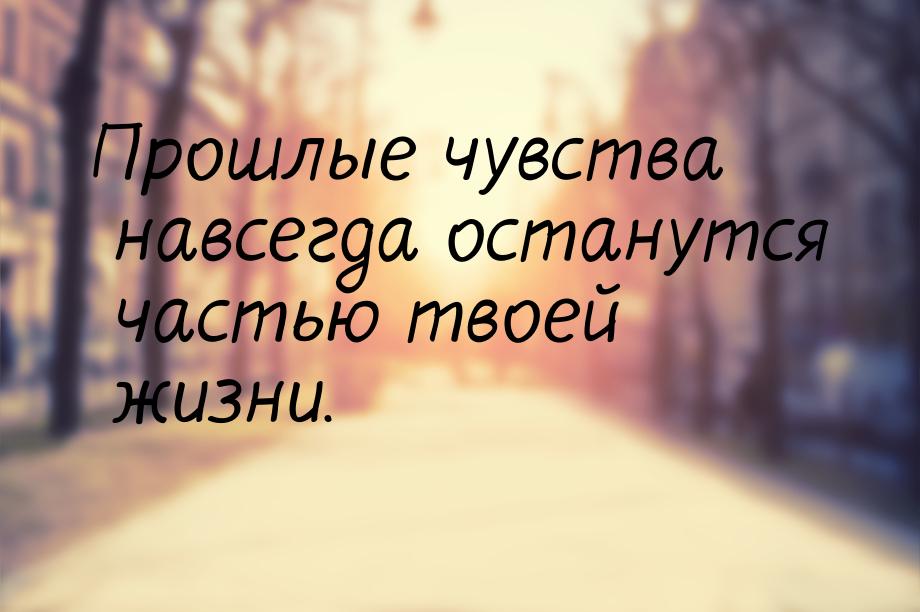 Прошлые чувства навсегда останутся частью твоей жизни.