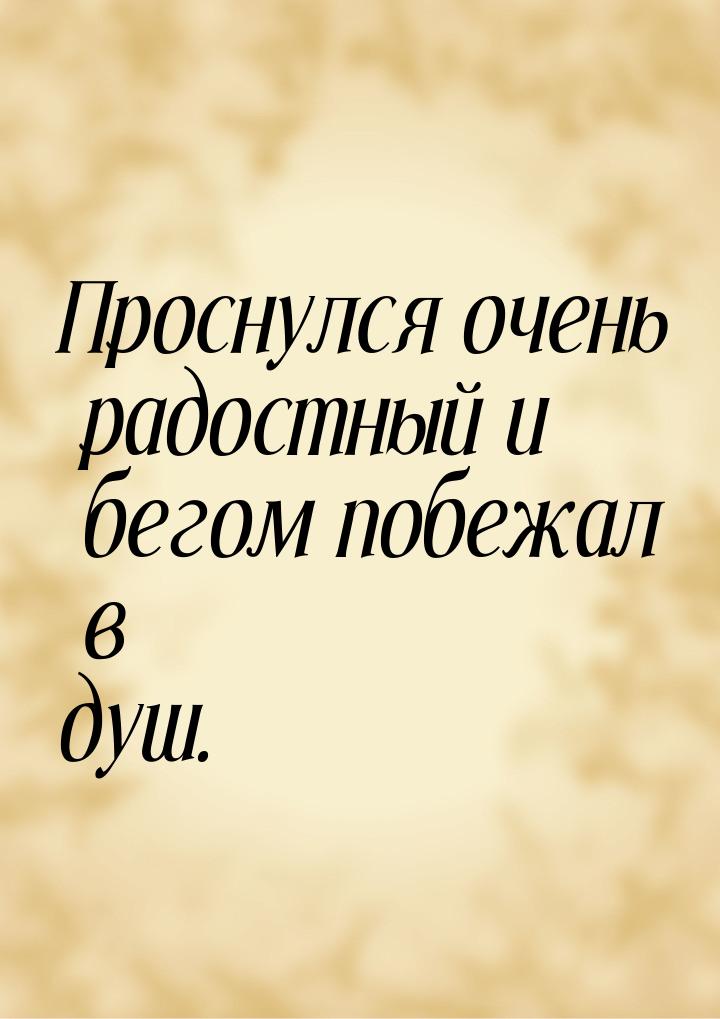 Проснулся очень радостный и бегом побежал в душ.