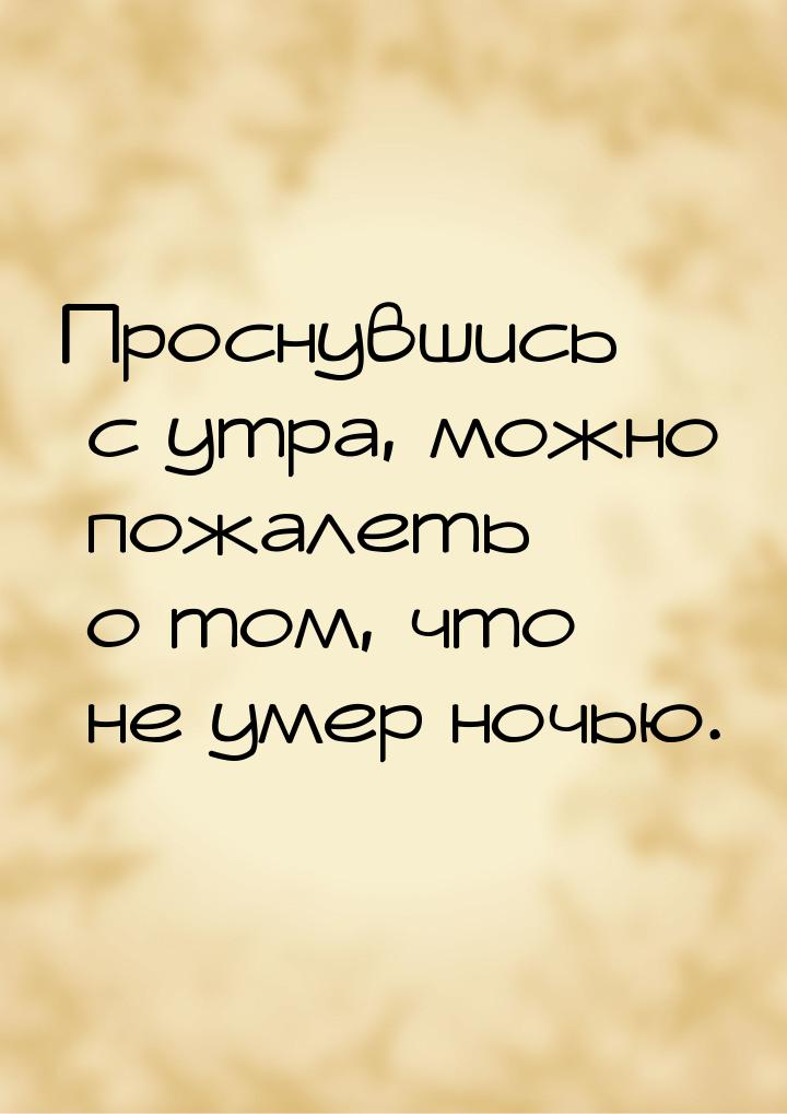 Проснувшись с утра, можно пожалеть о том, что не умер ночью.