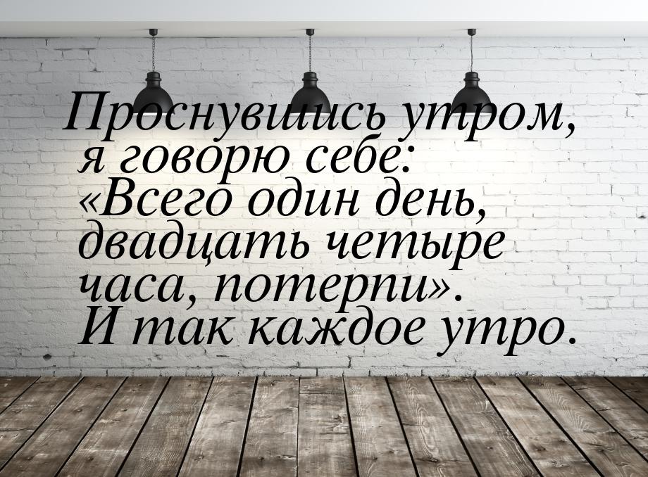 Проснувшись утром, я говорю себе: Всего один день, двадцать четыре часа, потерпи&ra