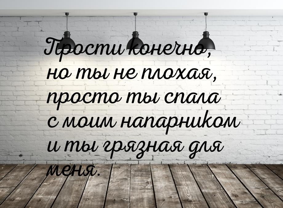 Прости конечно, но ты не плохая, просто ты спала с моим напарником и ты грязная для меня.