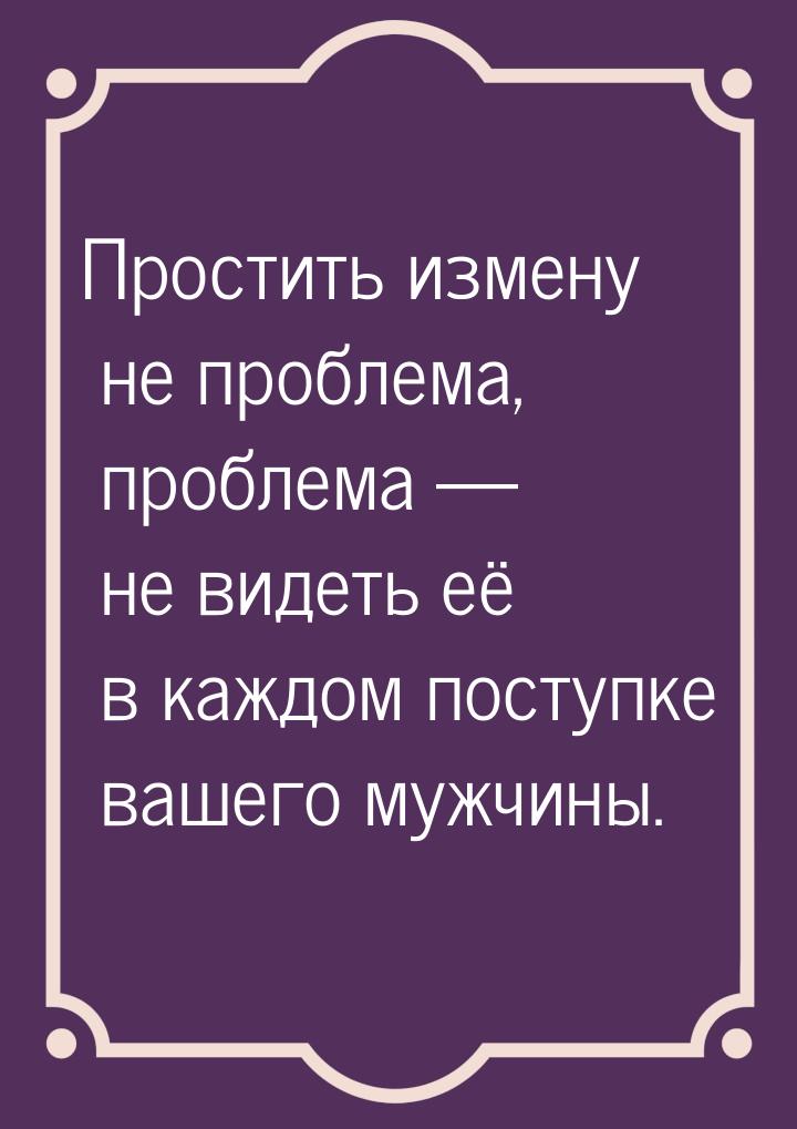 Простить измену не проблема, проблема  не видеть её в каждом поступке вашего мужчин