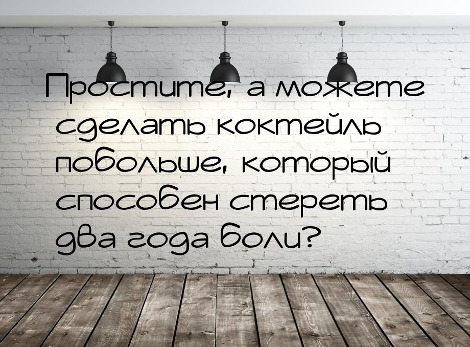 Простите, а можете сделать коктейль побольше, который способен стереть два года боли?