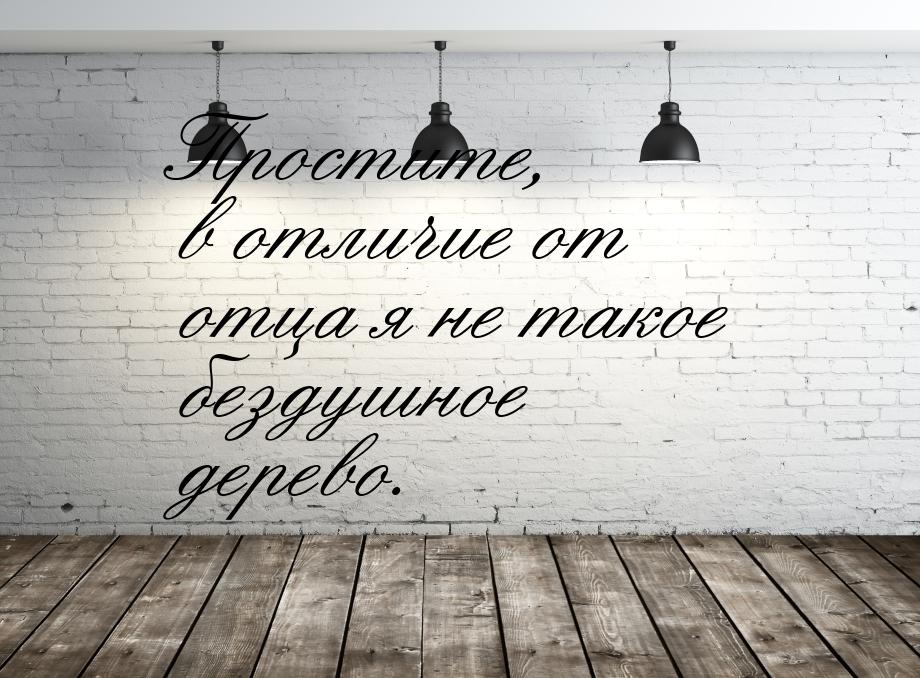 Простите, в отличие от отца я не такое бездушное дерево.