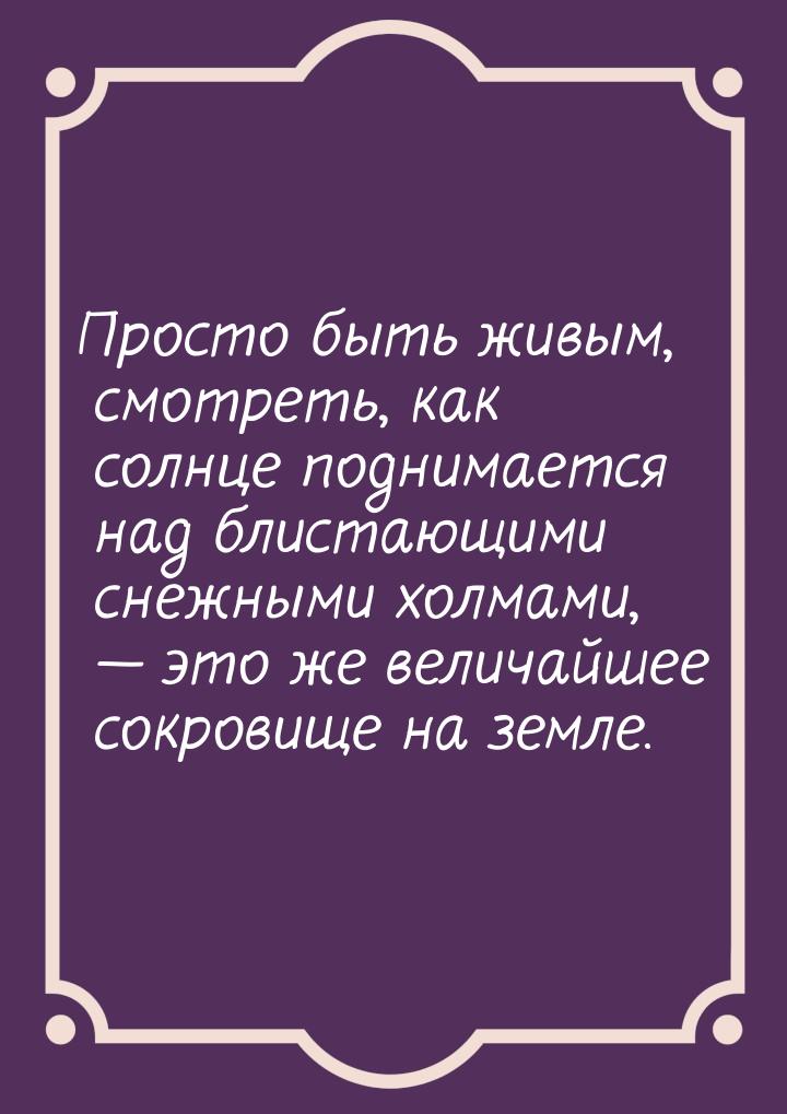 Просто быть живым, смотреть, как солнце поднимается над блистающими снежными холмами, — эт