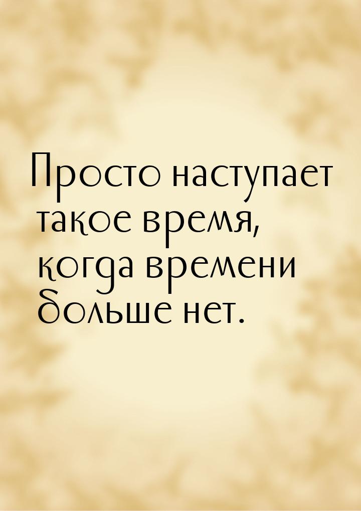 Просто наступает такое время, когда времени больше нет.