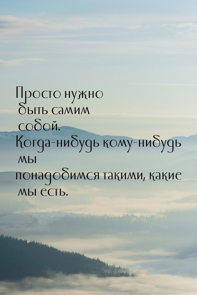 Просто нужно быть самим собой. Когда-нибудь кому-нибудь мы понадобимся такими, какие мы ес