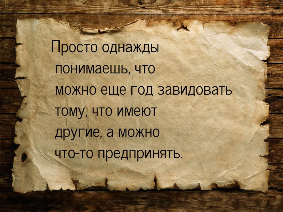 Просто однажды понимаешь, что можно еще год завидовать тому, что имеют другие, а можно что