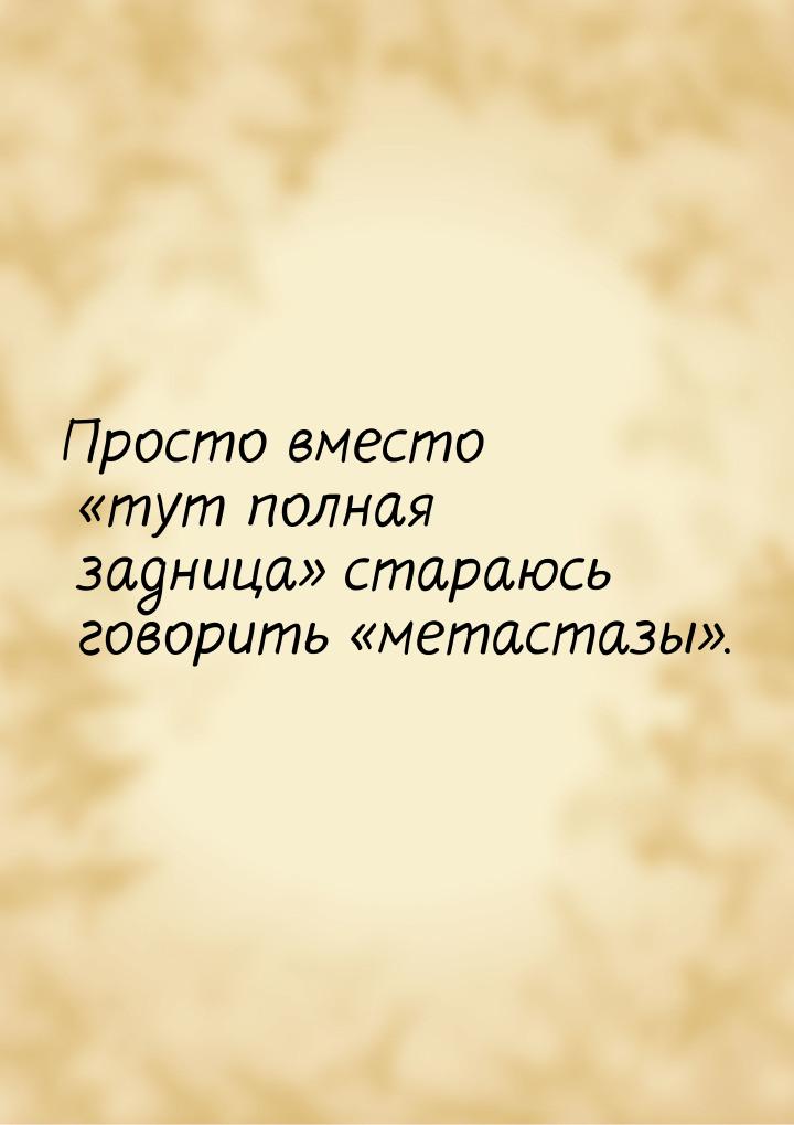 Просто вместо тут полная задница стараюсь говорить метастазы.