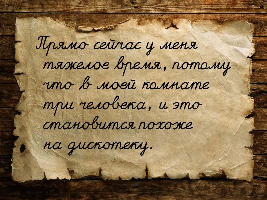 Прямо сейчас у меня тяжелое время, потому что в моей комнате три человека, и это становитс