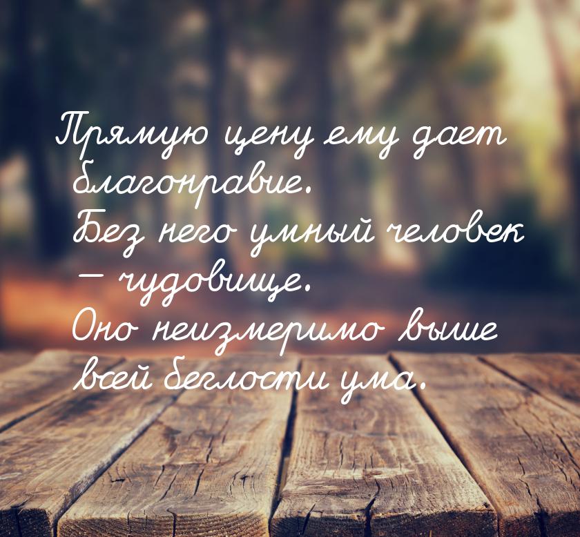Прямую цену ему дает благонравие. Без него умный человек  чудовище. Оно неизмеримо 