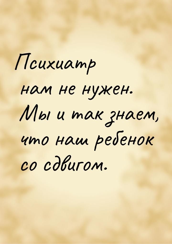 Психиатр нам не нужен. Мы и так знаем, что наш ребенок со сдвигом.