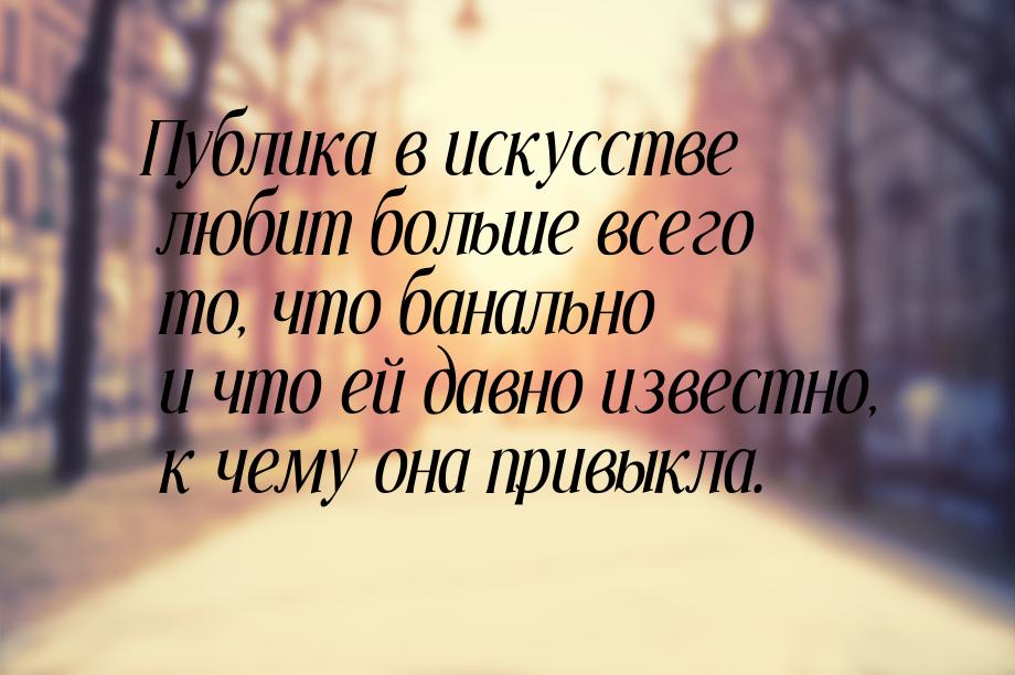 Публика в искусстве любит больше всего то, что банально и что ей давно известно, к чему он