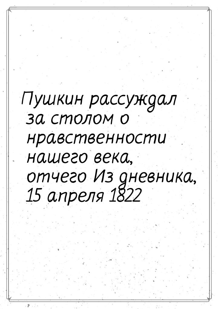 Пушкин рассуждал за столом о нравственности нашего века, отчего Из дневника, 15 апреля 182