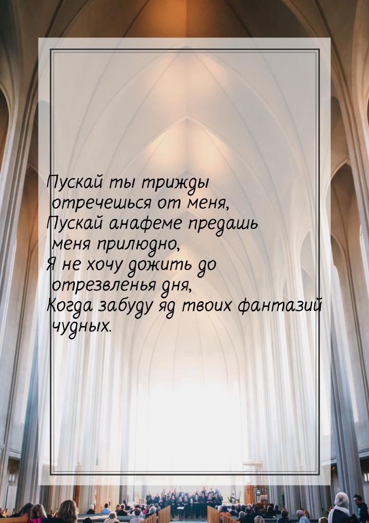 Пускай ты трижды отречешься от меня, Пускай анафеме предашь меня прилюдно, Я не хочу дожит