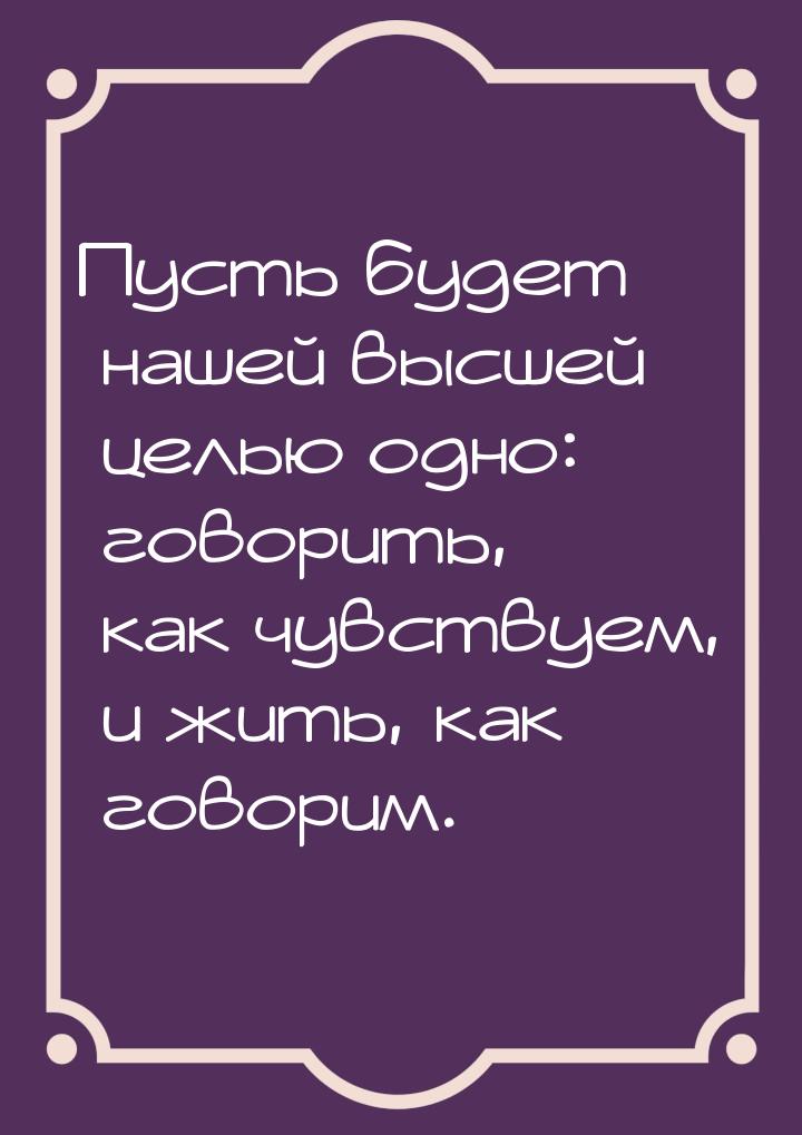 Пусть будет нашей высшей целью одно: говорить, как чувствуем, и жить, как говорим.