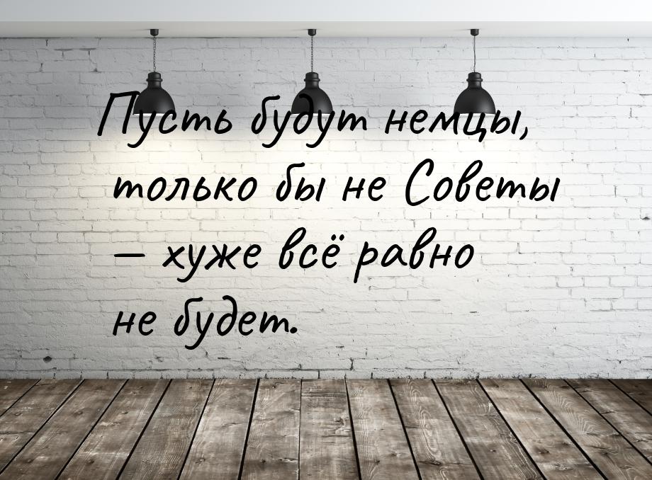 Пусть будут немцы, только бы не Советы — хуже всё равно не будет.