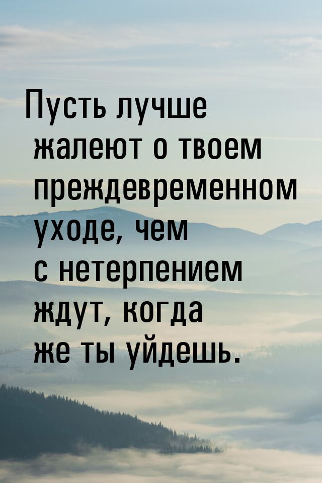 Пусть лучше жалеют о твоем преждевременном уходе, чем с нетерпением ждут, когда же ты уйде