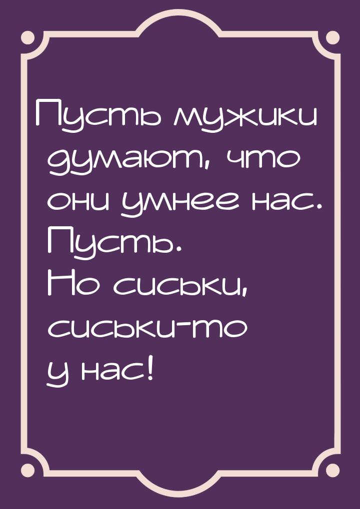 Пусть мужики думают, что они умнее нас. Пусть. Но сиськи, сиськи-то у нас!