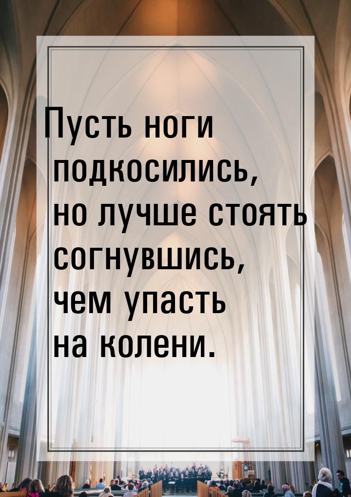 Пусть ноги подкосились, но лучше стоять согнувшись, чем упасть на колени.