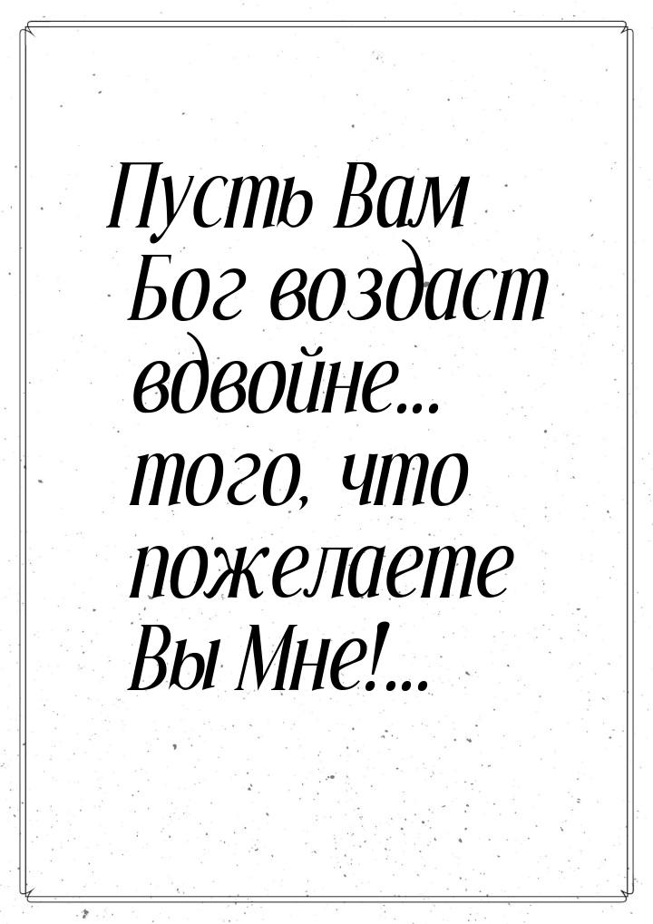 Пусть Вам Бог воздаст вдвойне... того, что пожелаете Вы Мне!...