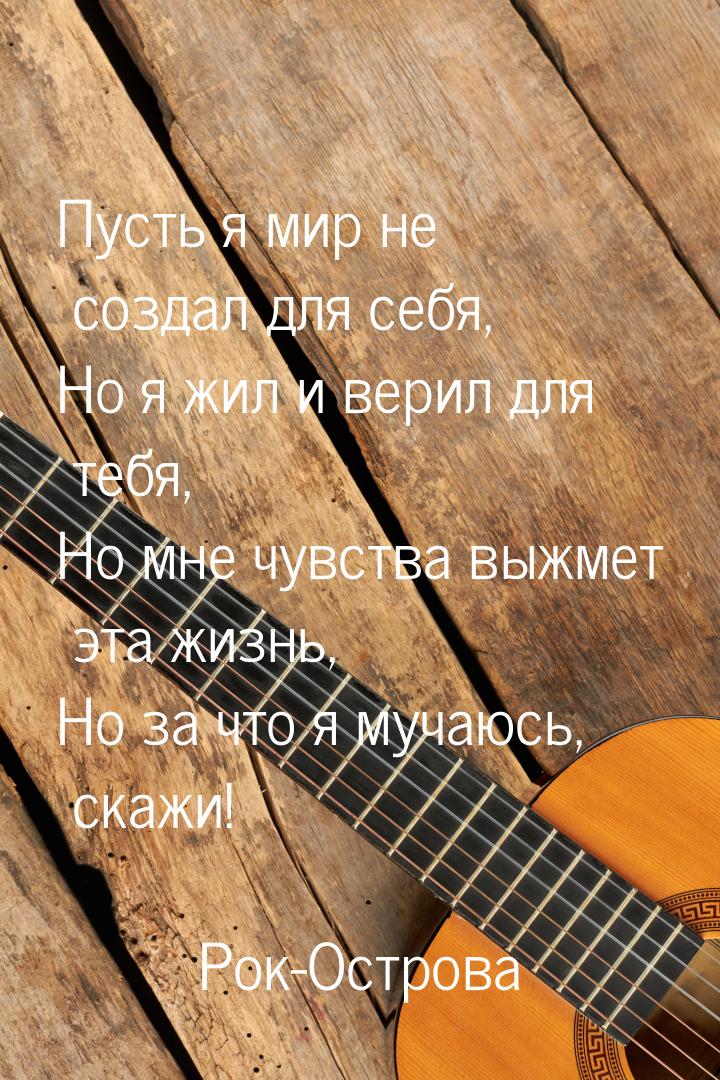 Пусть я мир не создал для себя, Но я жил и верил для тебя, Но мне чувства выжмет эта жизнь