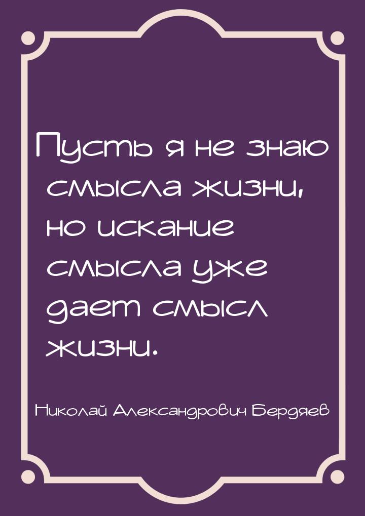 Пусть я не знаю смысла жизни, но искание смысла уже дает смысл жизни.