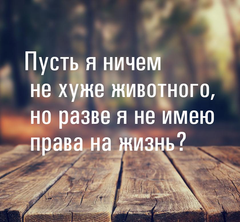 Пусть я ничем не хуже животного, но разве я не имею права на жизнь?