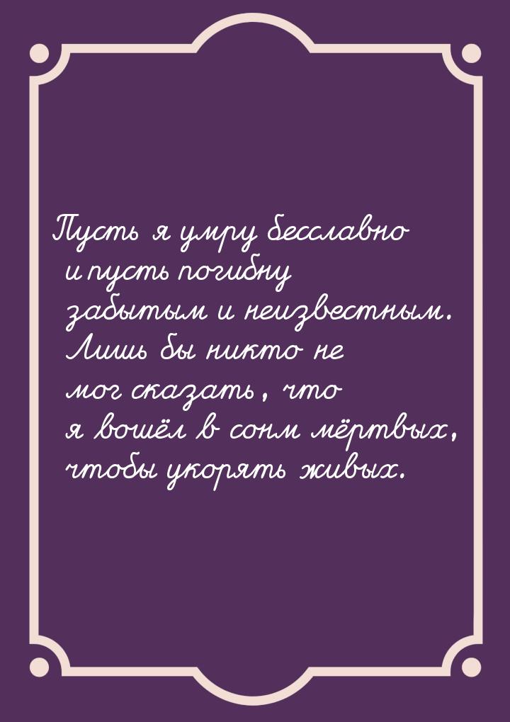 Пусть я умру бесславно и пусть погибну забытым и неизвестным. Лишь бы никто не мог сказать