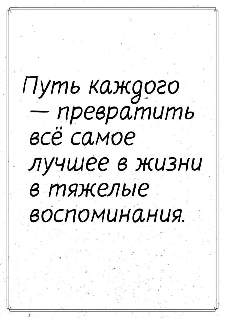 Путь каждого  превратить всё самое лучшее в жизни в тяжелые воспоминания.