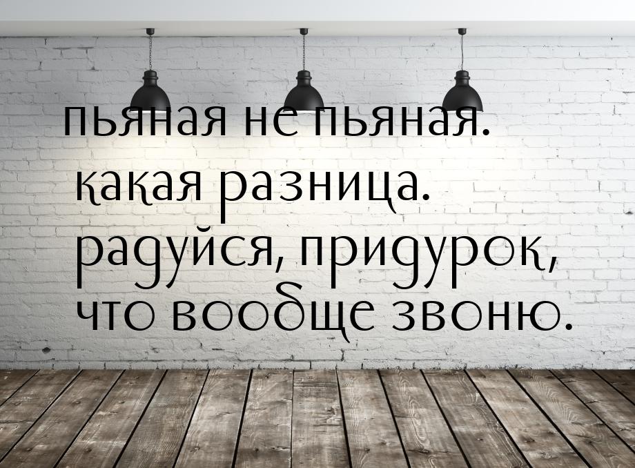 пьяная не пьяная. какая разница. радуйся, придурок, что вообще звоню.